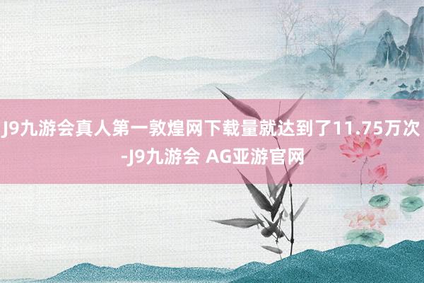 J9九游会真人第一敦煌网下载量就达到了11.75万次-J9九游会 AG亚游官网