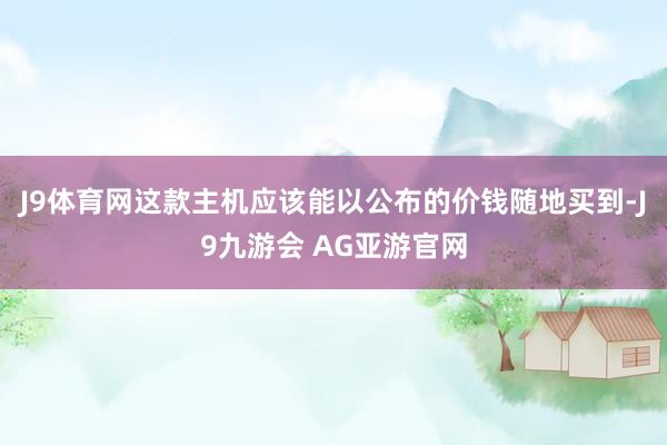 J9体育网这款主机应该能以公布的价钱随地买到-J9九游会 AG亚游官网