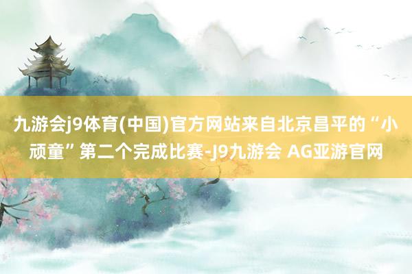 九游会j9体育(中国)官方网站来自北京昌平的“小顽童”第二个完成比赛-J9九游会 AG亚游官网