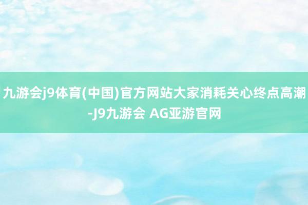 九游会j9体育(中国)官方网站大家消耗关心终点高潮-J9九游会 AG亚游官网