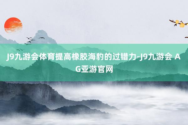 J9九游会体育提高橡胶海豹的过错力-J9九游会 AG亚游官网