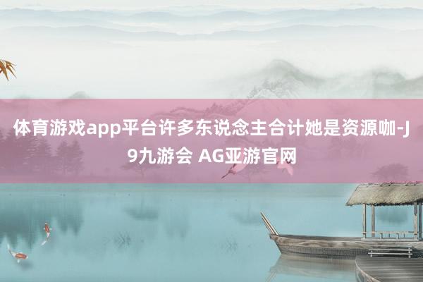 体育游戏app平台许多东说念主合计她是资源咖-J9九游会 AG亚游官网