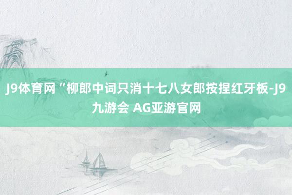 J9体育网“柳郎中词只消十七八女郎按捏红牙板-J9九游会 AG亚游官网