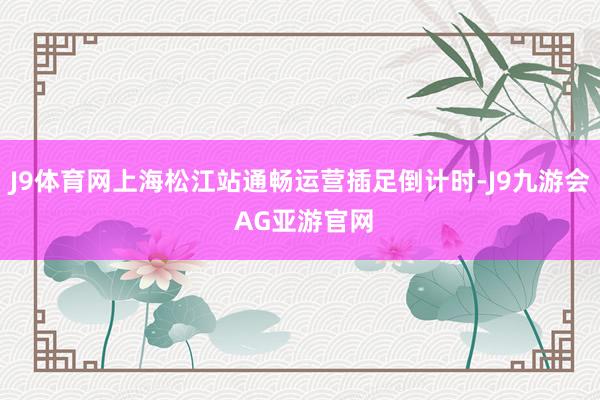 J9体育网上海松江站通畅运营插足倒计时-J9九游会 AG亚游官网