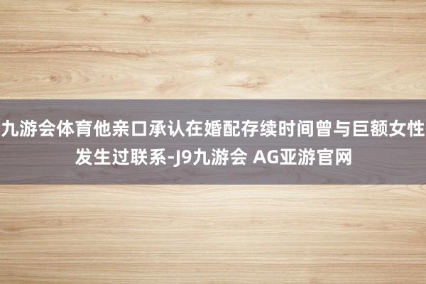 九游会体育他亲口承认在婚配存续时间曾与巨额女性发生过联系-J9九游会 AG亚游官网