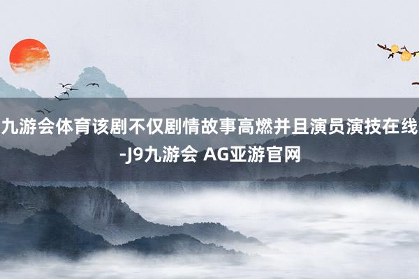 九游会体育该剧不仅剧情故事高燃并且演员演技在线-J9九游会 AG亚游官网