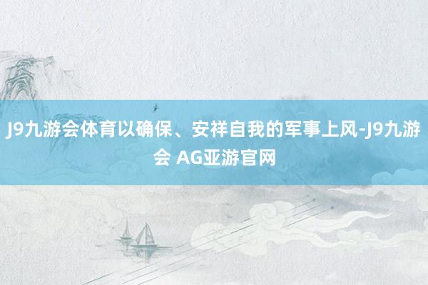 J9九游会体育以确保、安祥自我的军事上风-J9九游会 AG亚游官网