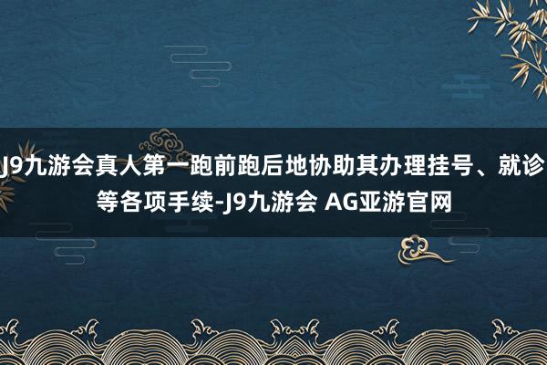 J9九游会真人第一跑前跑后地协助其办理挂号、就诊等各项手续-J9九游会 AG亚游官网