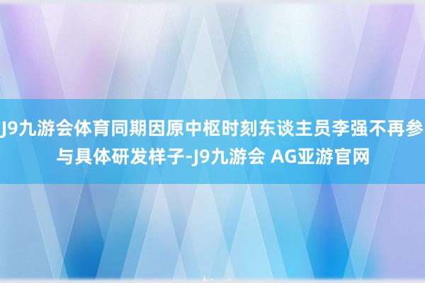 J9九游会体育同期因原中枢时刻东谈主员李强不再参与具体研发样子-J9九游会 AG亚游官网