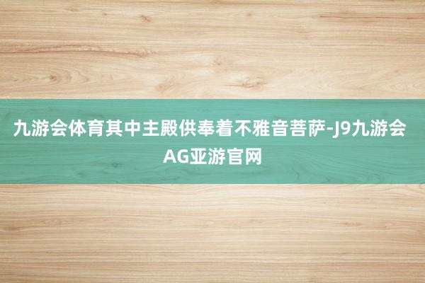 九游会体育其中主殿供奉着不雅音菩萨-J9九游会 AG亚游官网