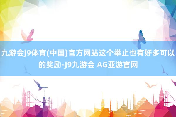 九游会j9体育(中国)官方网站这个举止也有好多可以的奖励-J9九游会 AG亚游官网