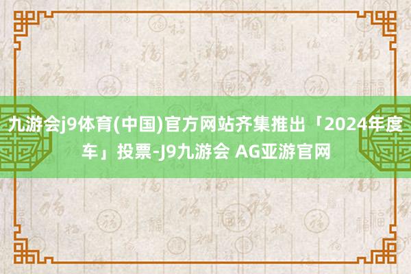 九游会j9体育(中国)官方网站齐集推出「2024年度车」投票-J9九游会 AG亚游官网