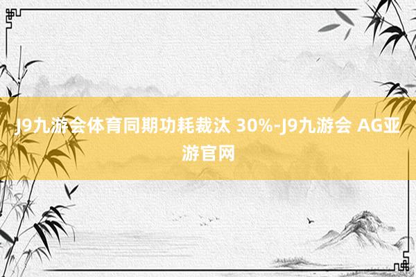 J9九游会体育同期功耗裁汰 30%-J9九游会 AG亚游官网
