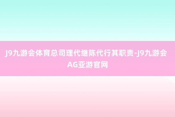 J9九游会体育总司理代继陈代行其职责-J9九游会 AG亚游官网