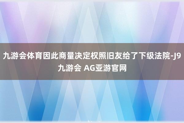 九游会体育因此商量决定权照旧友给了下级法院-J9九游会 AG亚游官网