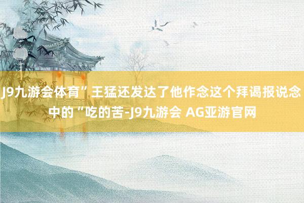 J9九游会体育”王猛还发达了他作念这个拜谒报说念中的“吃的苦-J9九游会 AG亚游官网