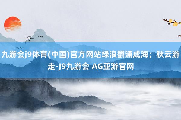 九游会j9体育(中国)官方网站绿浪翻涌成海；秋云游走-J9九游会 AG亚游官网