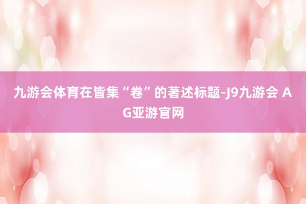 九游会体育在皆集“卷”的著述标题-J9九游会 AG亚游官网