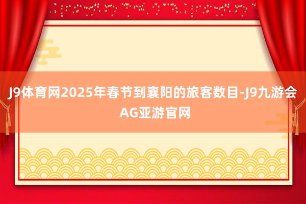 J9体育网2025年春节到襄阳的旅客数目-J9九游会 AG亚游官网