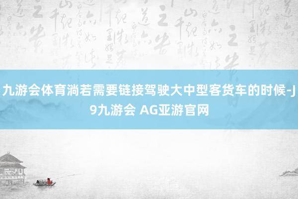 九游会体育淌若需要链接驾驶大中型客货车的时候-J9九游会 AG亚游官网
