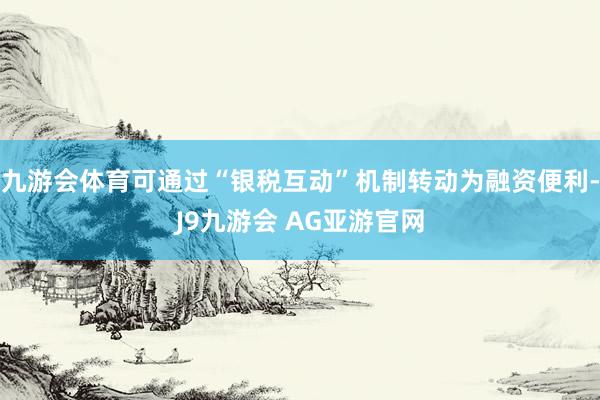 九游会体育可通过“银税互动”机制转动为融资便利-J9九游会 AG亚游官网