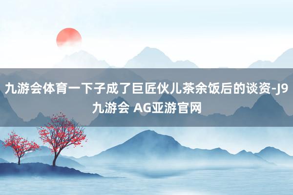 九游会体育一下子成了巨匠伙儿茶余饭后的谈资-J9九游会 AG亚游官网