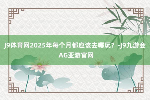 J9体育网2025年每个月都应该去哪玩?-J9九游会 AG亚游官网