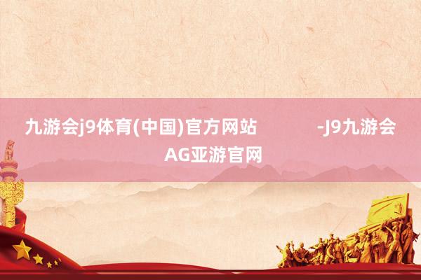九游会j9体育(中国)官方网站            -J9九游会 AG亚游官网
