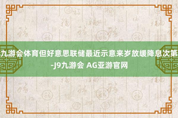 九游会体育但好意思联储最近示意来岁放缓降息次第-J9九游会 AG亚游官网