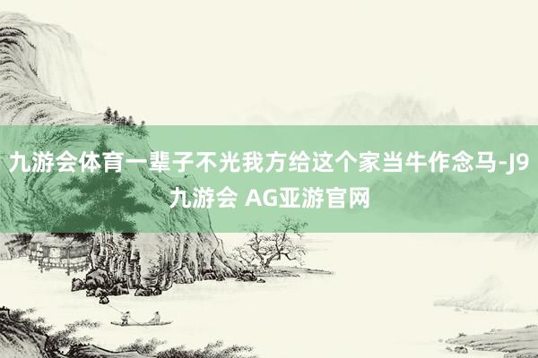 九游会体育一辈子不光我方给这个家当牛作念马-J9九游会 AG亚游官网