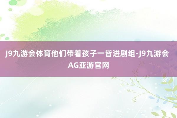 J9九游会体育他们带着孩子一皆进剧组-J9九游会 AG亚游官网
