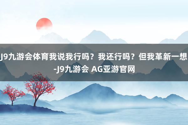 J9九游会体育我说我行吗？我还行吗？但我革新一想-J9九游会 AG亚游官网