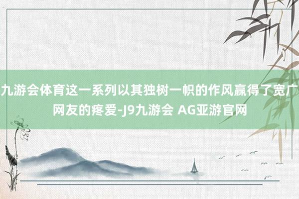 九游会体育这一系列以其独树一帜的作风赢得了宽广网友的疼爱-J9九游会 AG亚游官网
