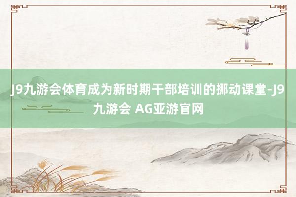 J9九游会体育成为新时期干部培训的挪动课堂-J9九游会 AG亚游官网