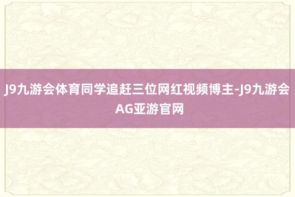 J9九游会体育同学追赶三位网红视频博主-J9九游会 AG亚游官网