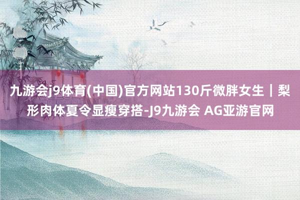 九游会j9体育(中国)官方网站130斤微胖女生｜梨形肉体夏令显瘦穿搭-J9九游会 AG亚游官网
