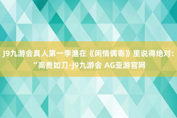 J9九游会真人第一李渔在《闲情偶寄》里说得绝对:“高贵如刀-J9九游会 AG亚游官网