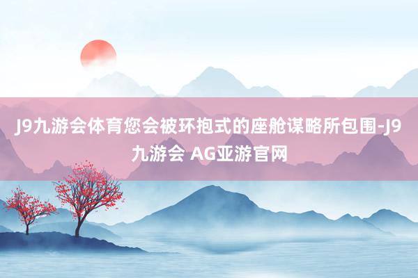 J9九游会体育您会被环抱式的座舱谋略所包围-J9九游会 AG亚游官网