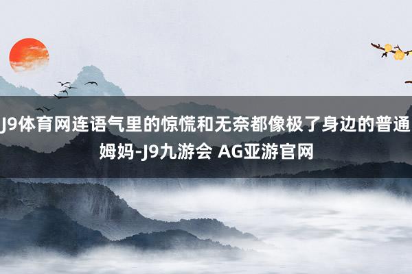 J9体育网连语气里的惊慌和无奈都像极了身边的普通姆妈-J9九游会 AG亚游官网