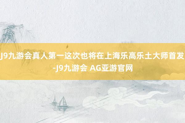 J9九游会真人第一这次也将在上海乐高乐土大师首发-J9九游会 AG亚游官网
