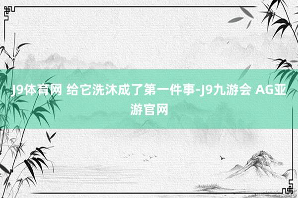 J9体育网 给它洗沐成了第一件事-J9九游会 AG亚游官网