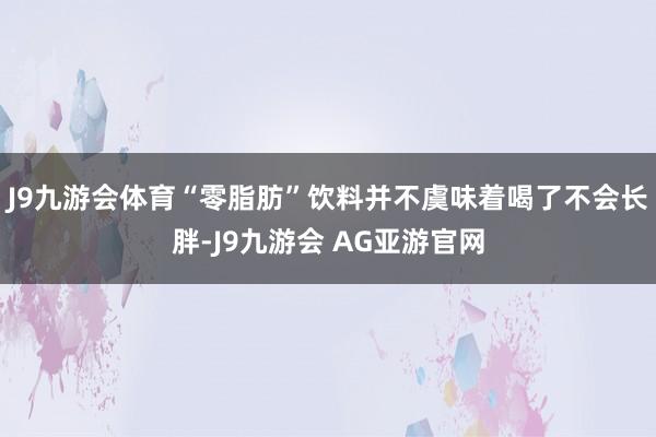 J9九游会体育“零脂肪”饮料并不虞味着喝了不会长胖-J9九游会 AG亚游官网