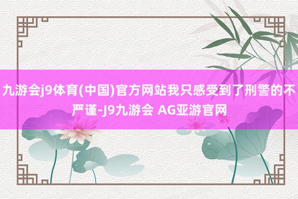 九游会j9体育(中国)官方网站我只感受到了刑警的不严谨-J9九游会 AG亚游官网