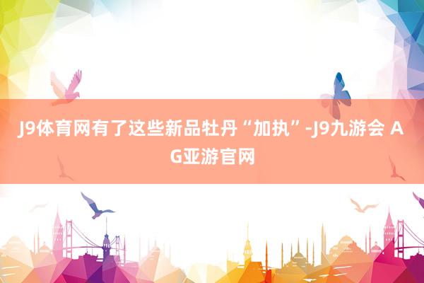 J9体育网有了这些新品牡丹“加执”-J9九游会 AG亚游官网