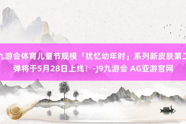 九游会体育儿童节规模「犹忆幼年时」系列新皮肤第二弹将于5月28日上线！-J9九游会 AG亚游官网