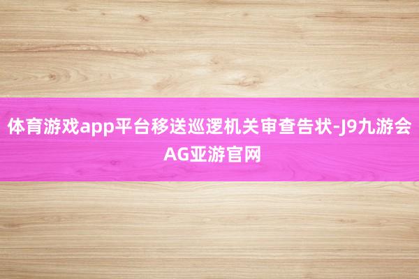 体育游戏app平台移送巡逻机关审查告状-J9九游会 AG亚游官网