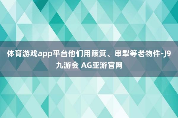 体育游戏app平台他们用簸箕、串犁等老物件-J9九游会 AG亚游官网