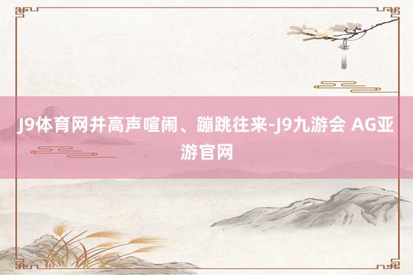J9体育网并高声喧闹、蹦跳往来-J9九游会 AG亚游官网