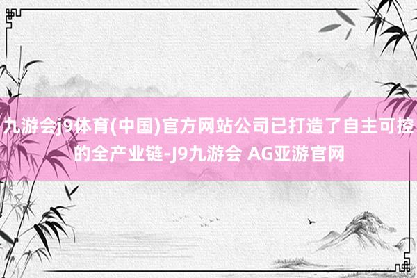 九游会j9体育(中国)官方网站公司已打造了自主可控的全产业链-J9九游会 AG亚游官网