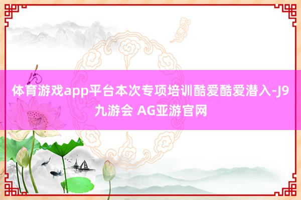 体育游戏app平台本次专项培训酷爱酷爱潜入-J9九游会 AG亚游官网